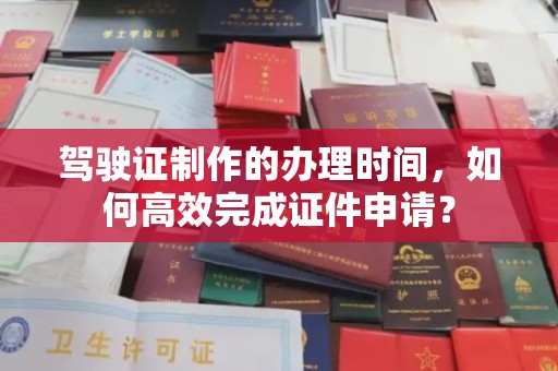 根河驾驶证制作的办理时间，如何高效完成证件申请？